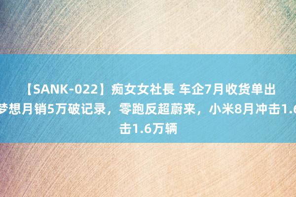 【SANK-022】痴女女社長 车企7月收货单出炉！梦想月销5万破记录，零跑反超蔚来，小米8月冲击1.6万辆