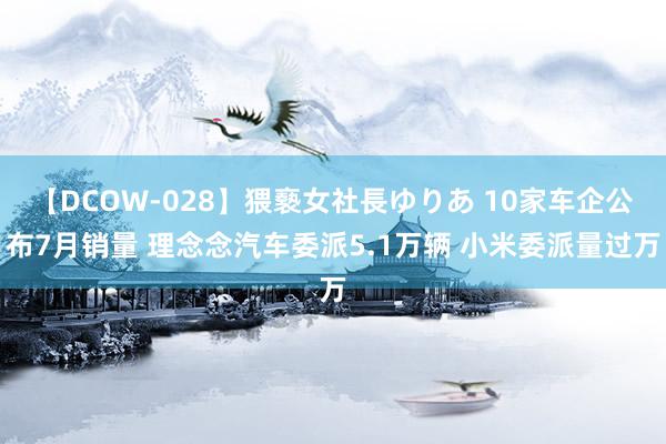 【DCOW-028】猥褻女社長ゆりあ 10家车企公布7月销量 理念念汽车委派5.1万辆 小米委派量过万