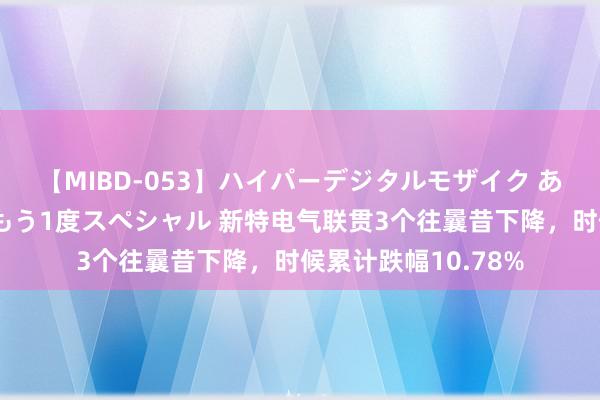 【MIBD-053】ハイパーデジタルモザイク あの娘のセックスをもう1度スペシャル 新特电气联贯3个往曩昔下降，时候累计跌幅10.78%