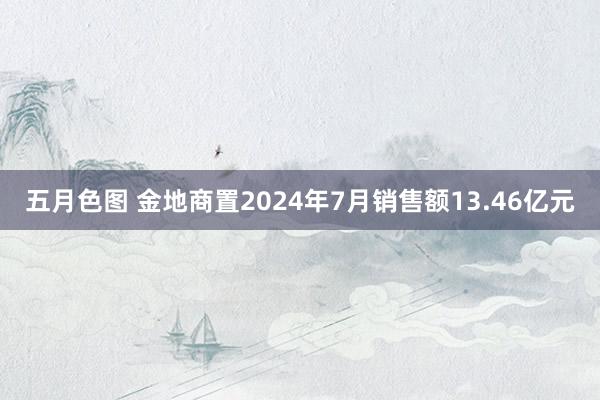 五月色图 金地商置2024年7月销售额13.46亿元