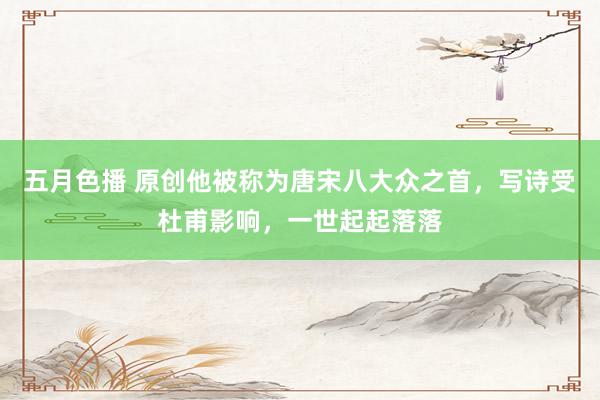 五月色播 原创他被称为唐宋八大众之首，写诗受杜甫影响，一世起起落落