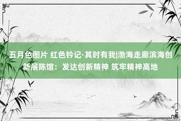 五月色图片 红色钤记·其时有我|渤海走廊滨海创新展陈馆：发达创新精神 筑牢精神高地