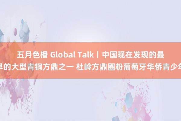 五月色播 Global Talk丨中国现在发现的最早的大型青铜方鼎之一 杜岭方鼎圈粉葡萄牙华侨青少年