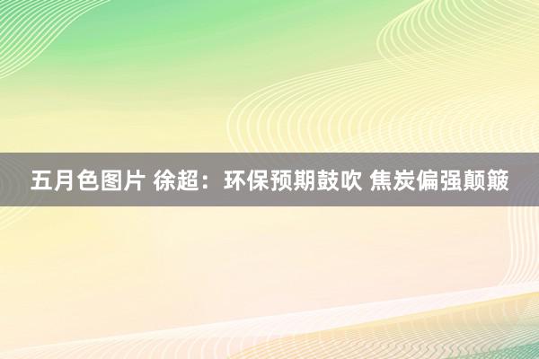 五月色图片 徐超：环保预期鼓吹 焦炭偏强颠簸