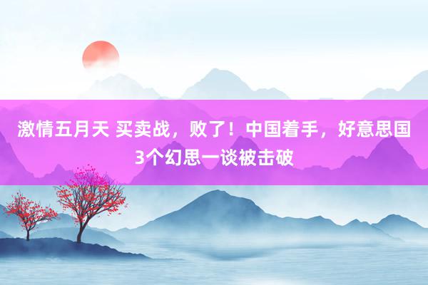 激情五月天 买卖战，败了！中国着手，好意思国3个幻思一谈被击破