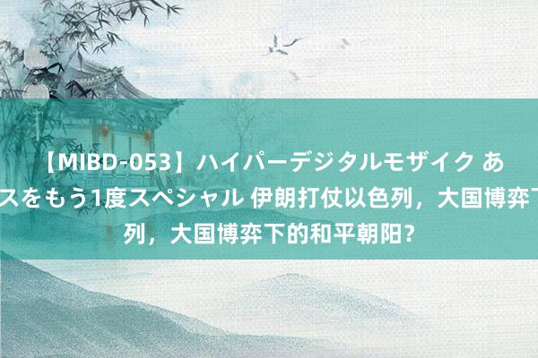 【MIBD-053】ハイパーデジタルモザイク あの娘のセックスをもう1度スペシャル 伊朗打仗以色列，大国博弈下的和平朝阳？