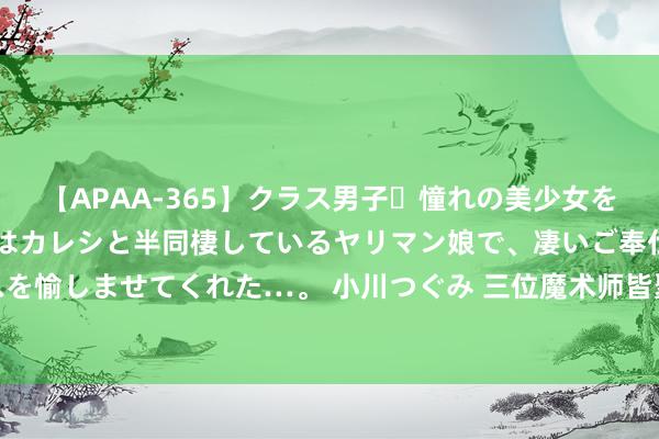 【APAA-365】クラス男子・憧れの美少女をラブホに連れ込むと、実はカレシと半同棲しているヤリマン娘で、凄いご奉仕セックスを愉しませてくれた…。 小川つぐみ 三位魔术师皆聚好莱坞，会怎样玩？【魔游日志2】