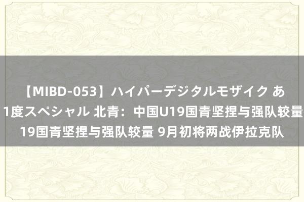 【MIBD-053】ハイパーデジタルモザイク あの娘のセックスをもう1度スペシャル 北青：中国U19国青坚捏与强队较量 9月初将两战伊拉克队