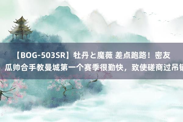 【BOG-503SR】牡丹と魔薇 差点跑路！密友：瓜帅合手教曼城第一个赛季很勤快，致使磋商过吊销