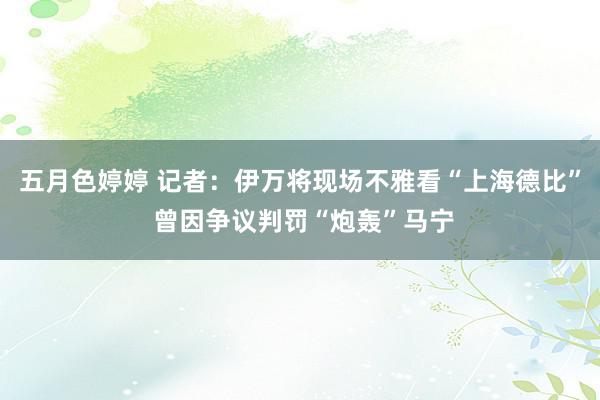 五月色婷婷 记者：伊万将现场不雅看“上海德比” 曾因争议判罚“炮轰”马宁