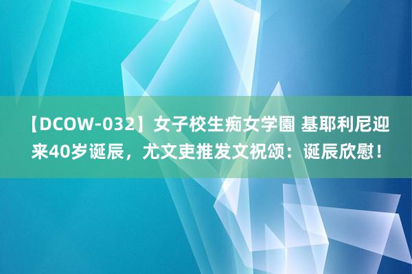 【DCOW-032】女子校生痴女学園 基耶利尼迎来40岁诞辰，尤文吏推发文祝颂：诞辰欣慰！