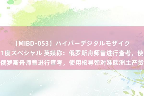 【MIBD-053】ハイパーデジタルモザイク あの娘のセックスをもう1度スペシャル 英媒称：俄罗斯舟师曾进行查考，使用核导弹对准欧洲土产货