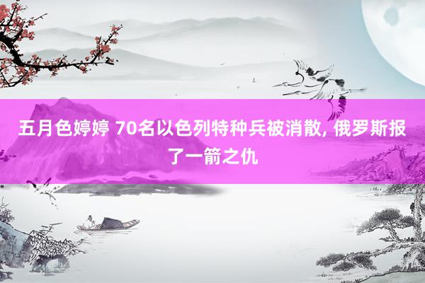 五月色婷婷 70名以色列特种兵被消散, 俄罗斯报了一箭之仇