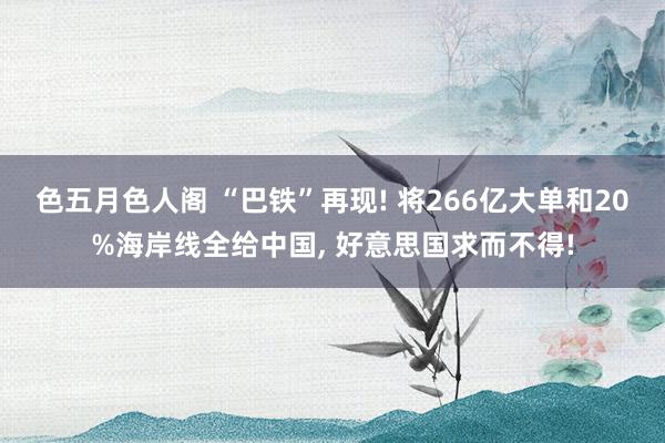 色五月色人阁 “巴铁”再现! 将266亿大单和20%海岸线全给中国, 好意思国求而不得!