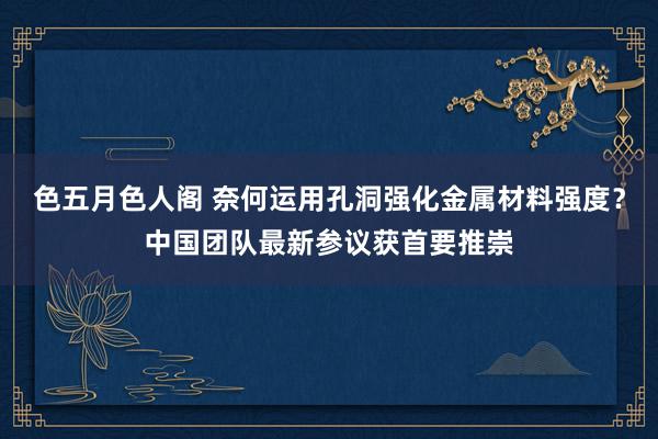 色五月色人阁 奈何运用孔洞强化金属材料强度？中国团队最新参议获首要推崇