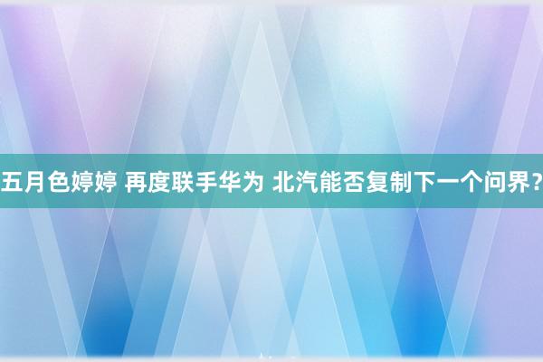 五月色婷婷 再度联手华为 北汽能否复制下一个问界？