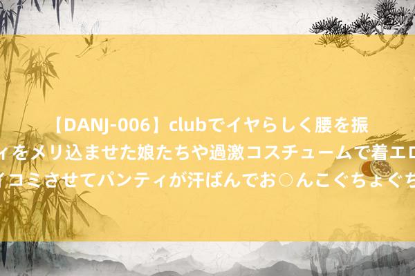 【DANJ-006】clubでイヤらしく腰を振る乱痴気ダンス！パンティをメリ込ませた娘たちや過激コスチュームで着エロやマン土手くっきりクイコミさせてパンティが汗ばんでお○んこぐちょぐちょで勃起しまくりです。 独揽棉价涨跌的弊端身分是？