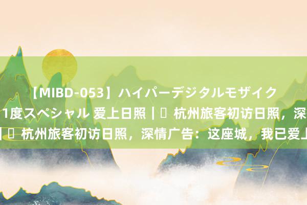 【MIBD-053】ハイパーデジタルモザイク あの娘のセックスをもう1度スペシャル 爱上日照｜⑭杭州旅客初访日照，深情广告：这座城，我已爱上