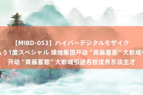 【MIBD-053】ハイパーデジタルモザイク あの娘のセックスをもう1度スペシャル 绿地集团开动“青藤蓄意”大畛域引进名校优秀东谈主才