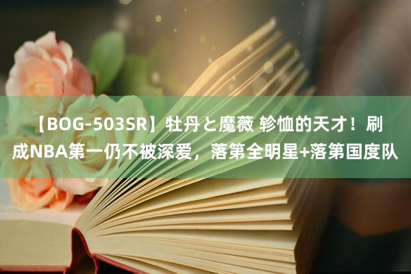 【BOG-503SR】牡丹と魔薇 轸恤的天才！刷成NBA第一仍不被深爱，落第全明星+落第国度队