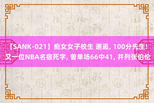 【SANK-021】痴女女子校生 邂逅, 100分先生! 又一位NBA名宿死字, 曾单场66中41, 并列张伯伦