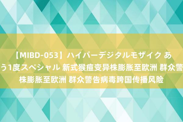 【MIBD-053】ハイパーデジタルモザイク あの娘のセックスをもう1度スペシャル 新式猴痘变异株膨胀至欧洲 群众警告病毒跨国传播风险