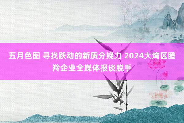 五月色图 寻找跃动的新质分娩力 2024大湾区瞪羚企业全媒体报谈脱手