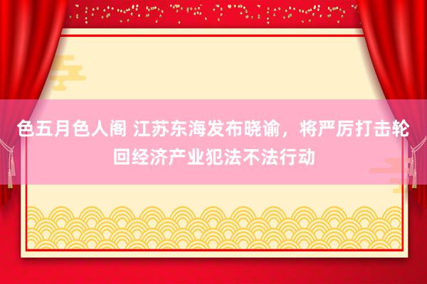 色五月色人阁 江苏东海发布晓谕，将严厉打击轮回经济产业犯法不法行动