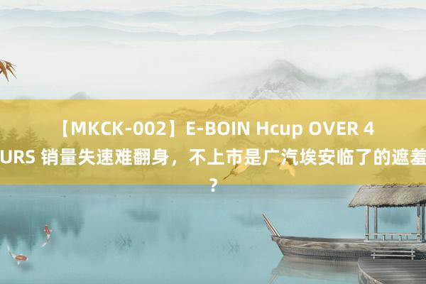 【MKCK-002】E-BOIN Hcup OVER 4HOURS 销量失速难翻身，不上市是广汽埃安临了的遮羞布？