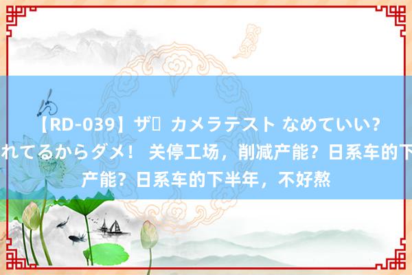 【RD-039】ザ・カメラテスト なめていい？ あ！そこは濡れてるからダメ！ 关停工场，削减产能？日系车的下半年，不好熬