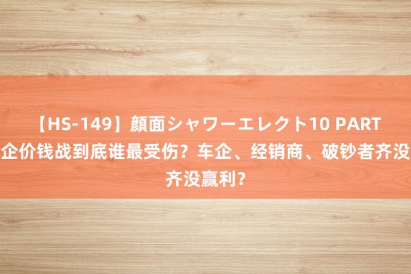 【HS-149】顔面シャワーエレクト10 PART28 车企价钱战到底谁最受伤？车企、经销商、破钞者齐没赢利？