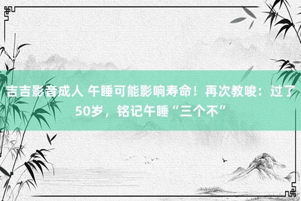 吉吉影音成人 午睡可能影响寿命！再次教唆：过了50岁，铭记午睡“三个不”