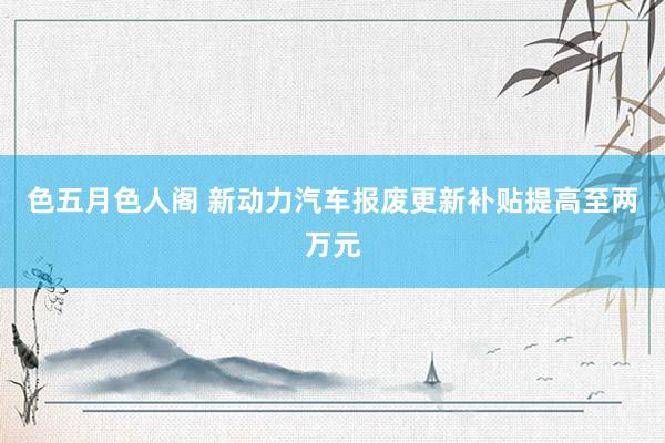 色五月色人阁 新动力汽车报废更新补贴提高至两万元