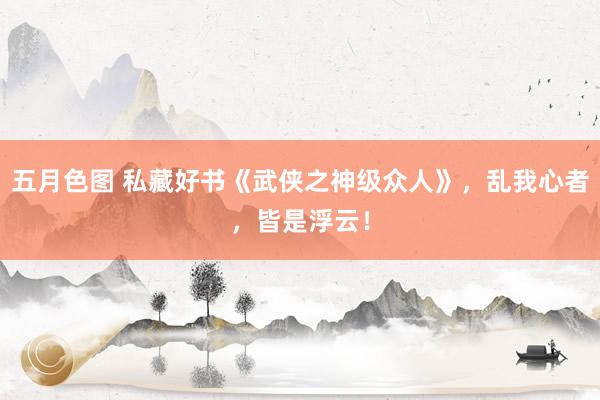 五月色图 私藏好书《武侠之神级众人》，乱我心者，皆是浮云！