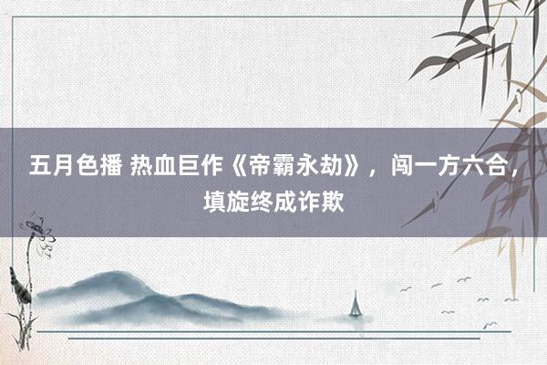 五月色播 热血巨作《帝霸永劫》，闯一方六合，填旋终成诈欺