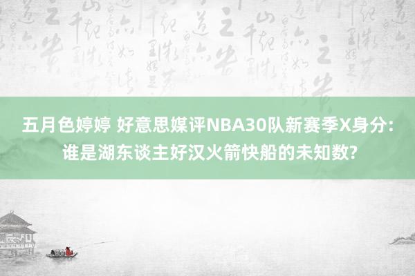 五月色婷婷 好意思媒评NBA30队新赛季X身分: 谁是湖东谈主好汉火箭快船的未知数?