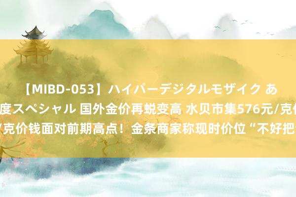 【MIBD-053】ハイパーデジタルモザイク あの娘のセックスをもう1度スペシャル 国外金价再蜕变高 水贝市集576元/克价钱面对前期高点！金条商家称现时价位“不好把合手是该买照旧该卖”