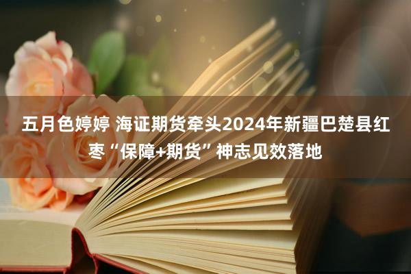 五月色婷婷 海证期货牵头2024年新疆巴楚县红枣“保障+期货”神志见效落地