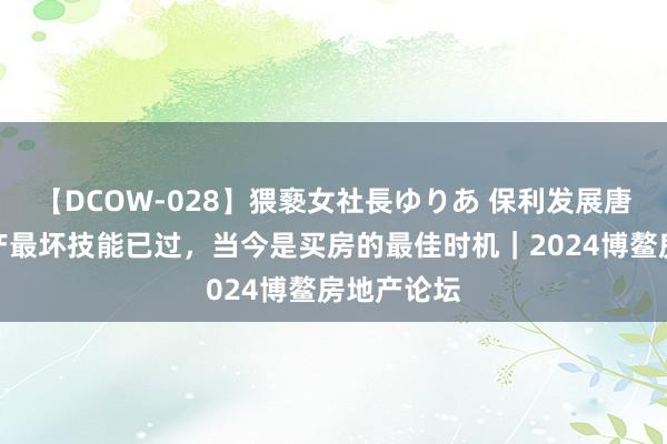 【DCOW-028】猥褻女社長ゆりあ 保利发展唐翔：房地产最坏技能已过，当今是买房的最佳时机｜2024博鳌房地产论坛