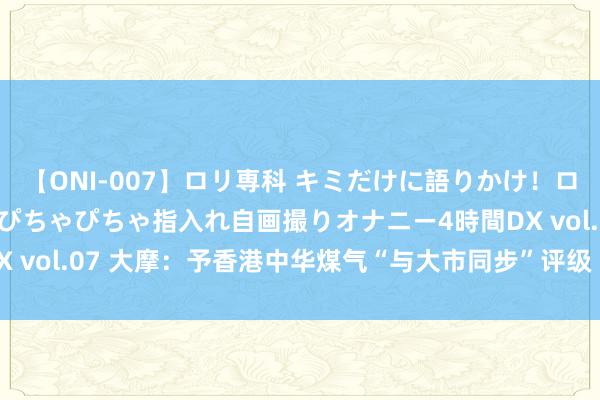 【ONI-007】ロリ専科 キミだけに語りかけ！ロリっ娘20人！オマ●コぴちゃぴちゃ指入れ自画撮りオナニー4時間DX vol.07 大摩：予香港中华煤气“与大市同步”评级 贪图价6.4港元