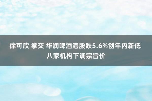 徐可欣 拳交 华润啤酒港股跌5.6%创年内新低 八家机构下调宗旨价