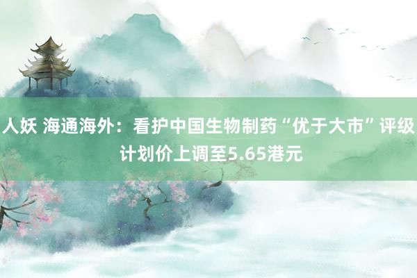 人妖 海通海外：看护中国生物制药“优于大市”评级 计划价上调至5.65港元