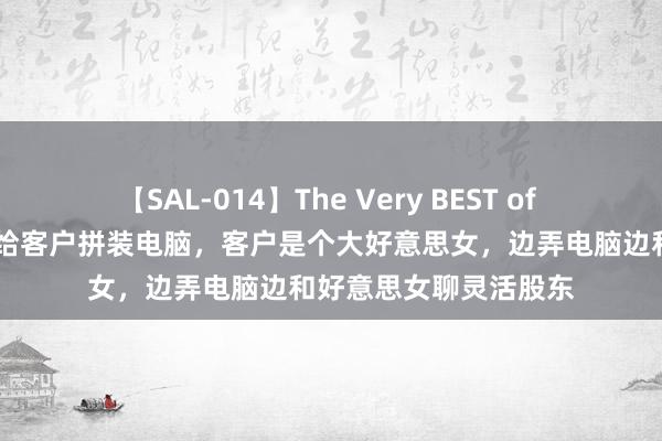 【SAL-014】The Very BEST of ゆか 爆笑昨天在市集给客户拼装电脑，客户是个大好意思女，边弄电脑边和好意思女聊灵活股东