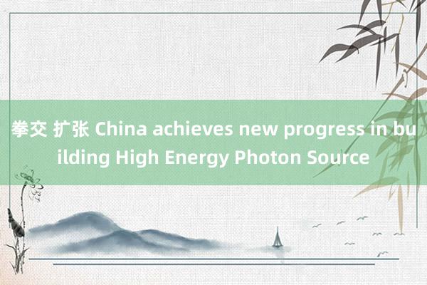 拳交 扩张 China achieves new progress in building High Energy Photon Source