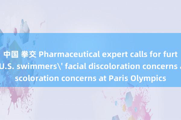 中国 拳交 Pharmaceutical expert calls for further testing over U.S. swimmers' facial discoloration concerns at Paris Olympics