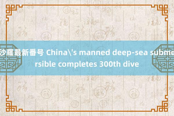 沙羅最新番号 China's manned deep-sea submersible completes 300th dive