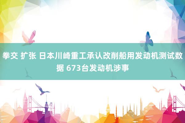 拳交 扩张 日本川崎重工承认改削船用发动机测试数据 673台发动机涉事