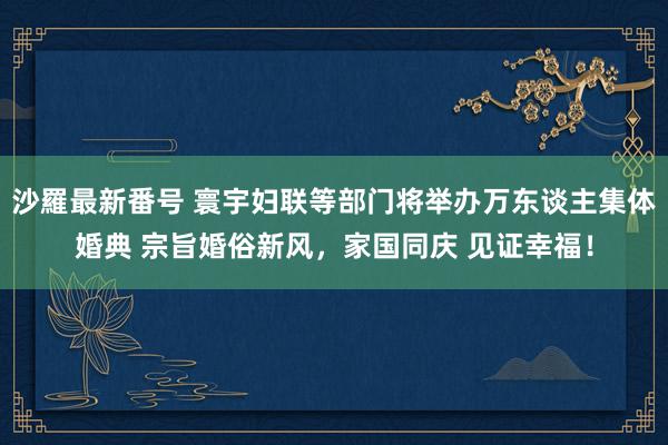 沙羅最新番号 寰宇妇联等部门将举办万东谈主集体婚典 宗旨婚俗新风，家国同庆 见证幸福！