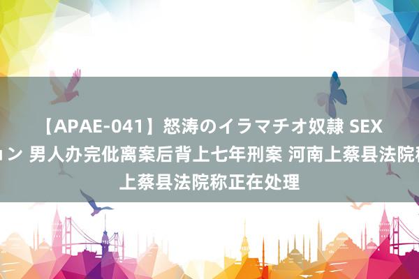 【APAE-041】怒涛のイラマチオ奴隷 SEXコレクション 男人办完仳离案后背上七年刑案 河南上蔡县法院称正在处理