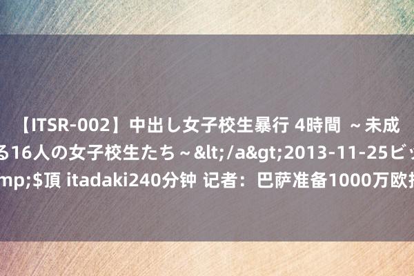 【ITSR-002】中出し女子校生暴行 4時間 ～未成熟なカラダを弄ばれる16人の女子校生たち～</a>2013-11-25ビッグモーカル&$頂 itadaki240分钟 记者：巴萨准备1000万欧报价基耶萨，为球员提供600万欧年薪